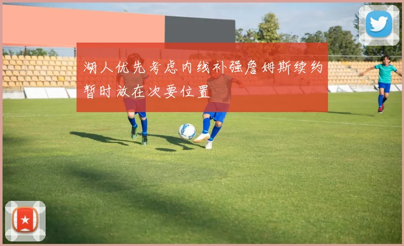 湖人优先考虑内线补强詹姆斯续约暂时放在次要位置