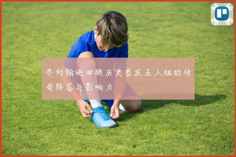 乔约翰逊回顾历史首发五人组的传奇阵容与影响力
