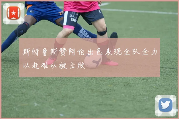 斯特鲁斯赞阿伦出色表现全队全力以赴难以被击败