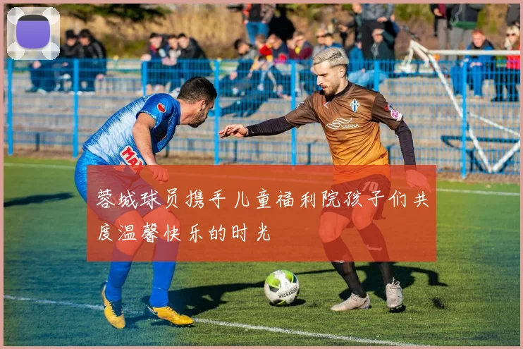 蓉城球员携手儿童福利院孩子们共度温馨快乐的时光