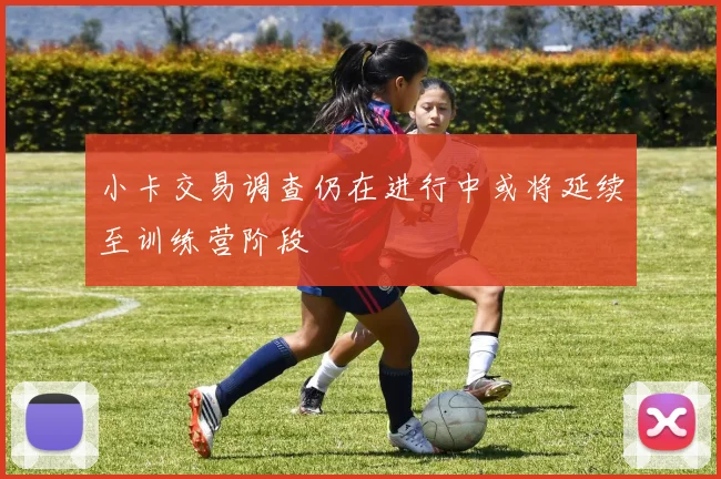 小卡交易调查仍在进行中或将延续至训练营阶段