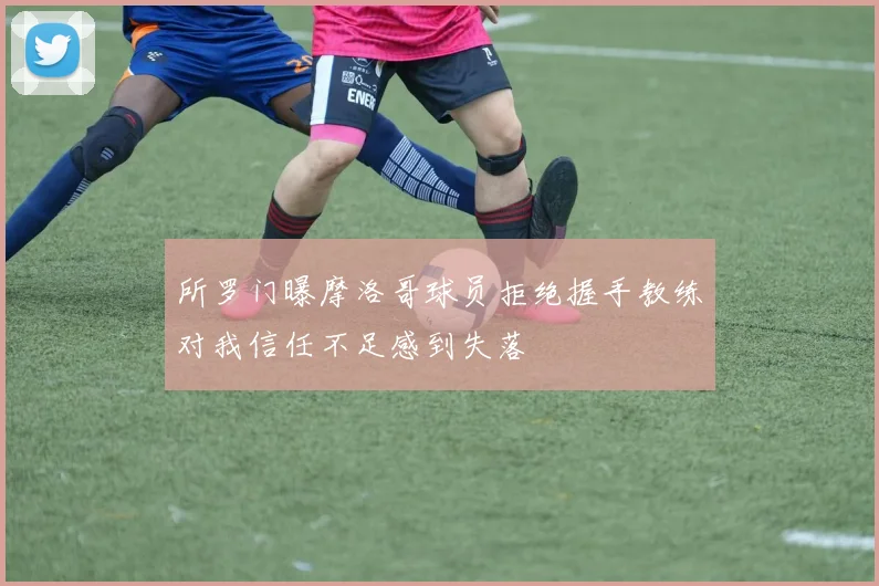 所罗门曝摩洛哥球员拒绝握手教练对我信任不足感到失落