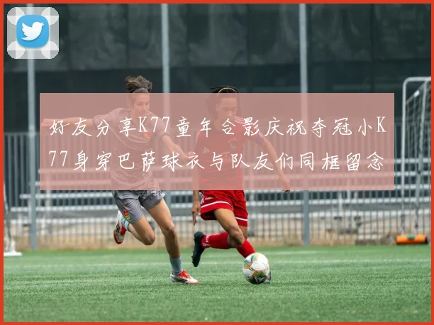 好友分享K77童年合影庆祝夺冠小K77身穿巴萨球衣与队友们同框留念