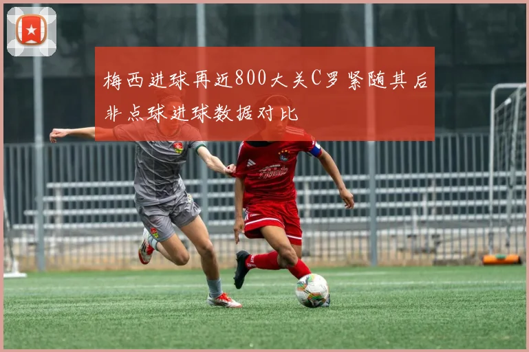 梅西进球再近800大关C罗紧随其后非点球进球数据对比