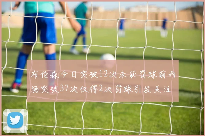 布伦森今日突破12次未获罚球前两场突破37次仅得2次罚球引发关注