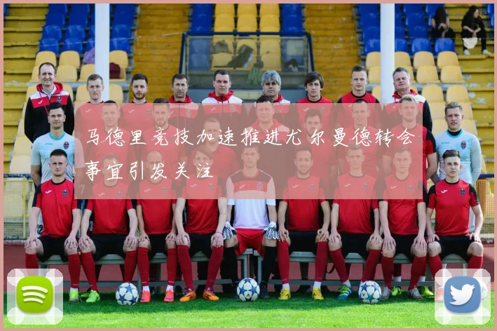 马德里竞技加速推进尤尔曼德转会事宜引发关注
