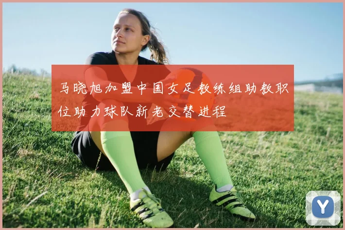 马晓旭加盟中国女足教练组助教职位助力球队新老交替进程
