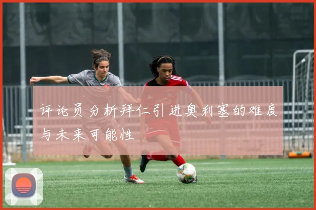评论员分析拜仁引进奥利塞的难度与未来可能性