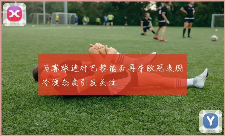 马赛球迷对巴黎能否再夺欧冠表现冷漠态度引发关注