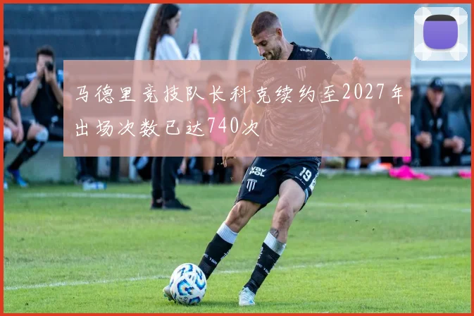 马德里竞技队长科克续约至2027年出场次数已达740次