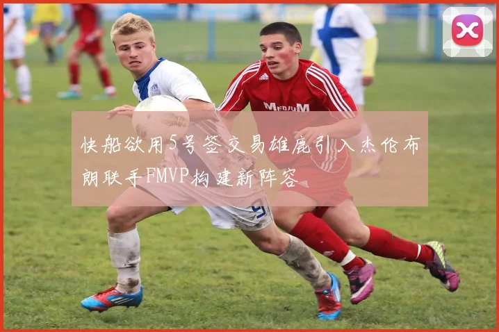 快船欲用5号签交易雄鹿引入杰伦布朗联手FMVP构建新阵容