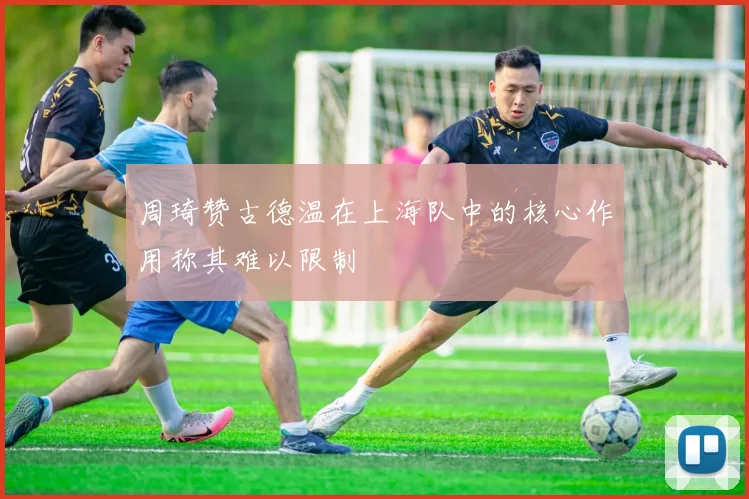 周琦赞古德温在上海队中的核心作用称其难以限制