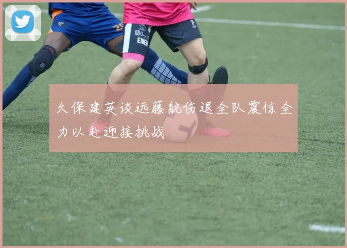 久保建英谈远藤航伤退全队震惊全力以赴迎接挑战