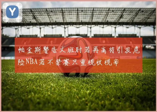 帕金斯警告文班肘若再高将引发危险NBA若不禁赛只重视收视率