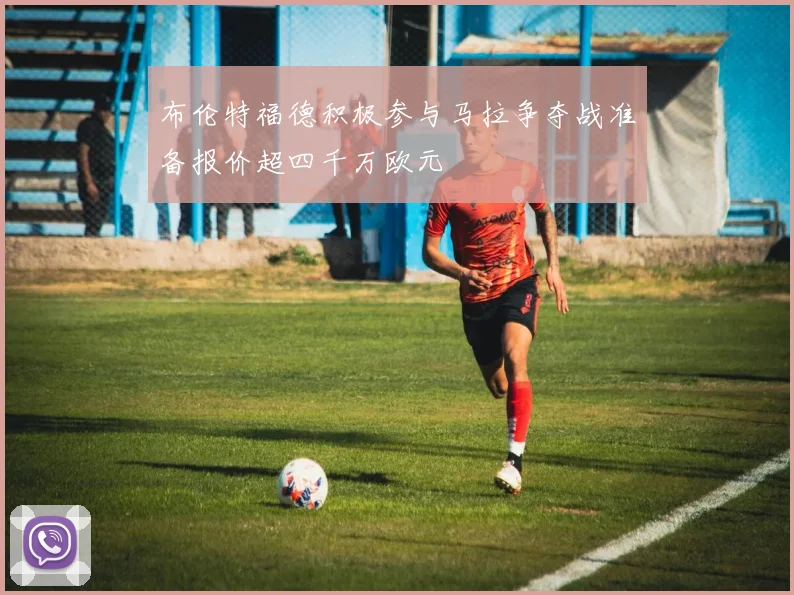 布伦特福德积极参与马拉争夺战准备报价超四千万欧元