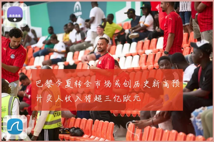 巴黎今夏转会市场或创历史新高预计卖人收入将超三亿欧元