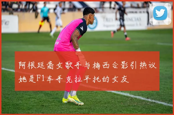 阿根廷裔女歌手与梅西合影引热议她是F1车手克拉平托的女友