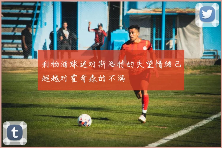 利物浦球迷对斯洛特的失望情绪已超越对霍奇森的不满
