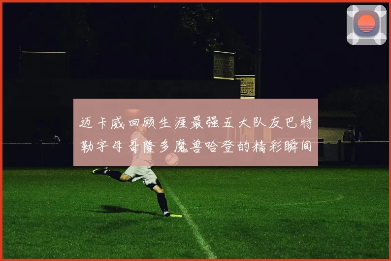 迈卡威回顾生涯最强五大队友巴特勒字母哥隆多魔兽哈登的精彩瞬间