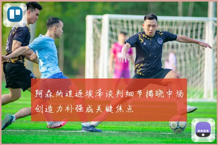 阿森纳追逐埃泽谈判细节揭晓中场创造力补强成关键焦点