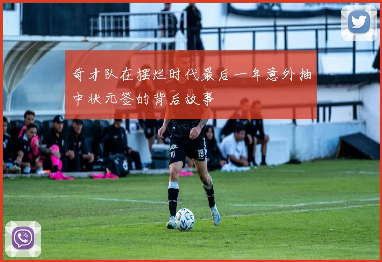 奇才队在摆烂时代最后一年意外抽中状元签的背后故事