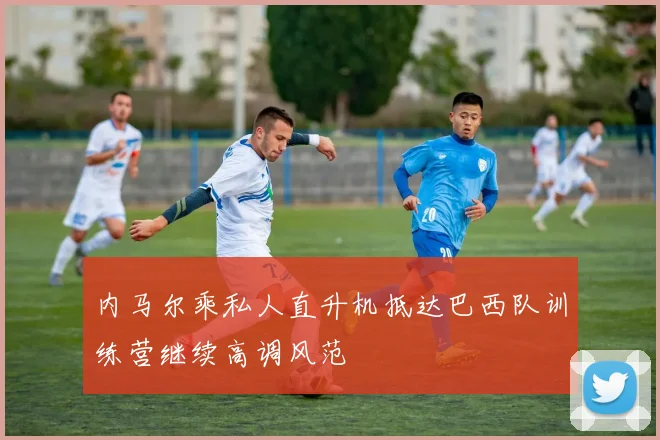 内马尔乘私人直升机抵达巴西队训练营继续高调风范