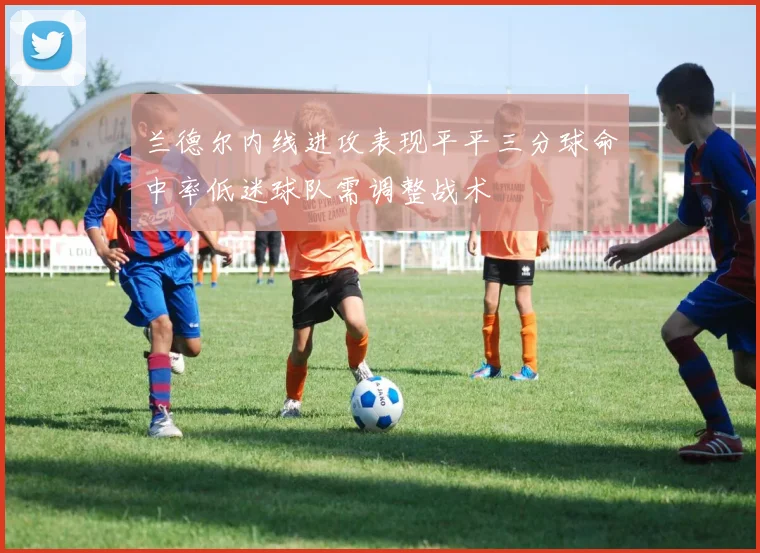 兰德尔内线进攻表现平平三分球命中率低迷球队需调整战术