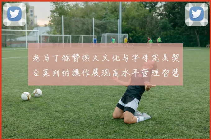 老马丁称赞热火文化与字母完美契合莱利的操作展现高水平管理智慧