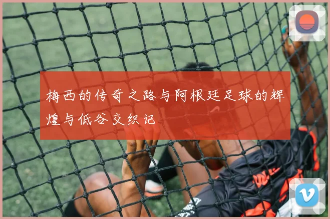 梅西的传奇之路与阿根廷足球的辉煌与低谷交织记