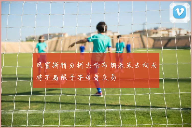 风霍斯特分析杰伦布朗未来去向或将不局限于字母哥交易