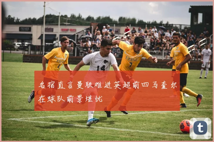 名宿直言曼联难进英超前四马奎尔在球队前景堪忧