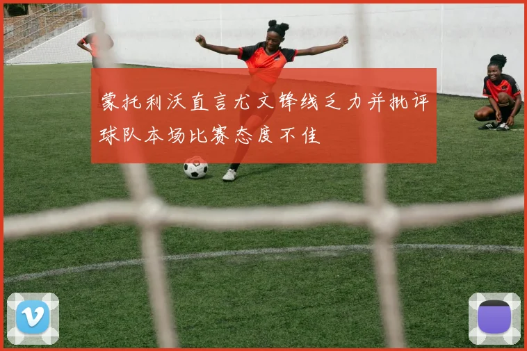 蒙托利沃直言尤文锋线乏力并批评球队本场比赛态度不佳