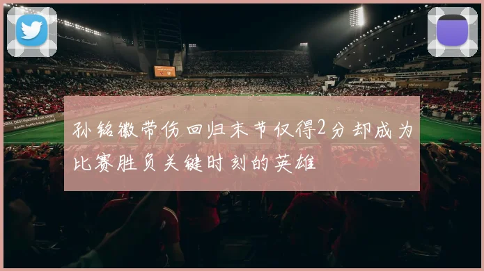 孙铭徽带伤回归末节仅得2分却成为比赛胜负关键时刻的英雄